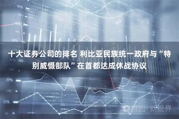 十大证券公司的排名 利比亚民族统一政府与“特别威慑部队”在首都达成休战协议
