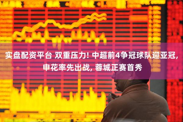 实盘配资平台 双重压力! 中超前4争冠球队迎亚冠, 申花率先出战, 蓉城正赛首秀