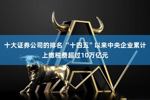 十大证券公司的排名 “十四五”以来中央企业累计上缴税费超过10万亿元
