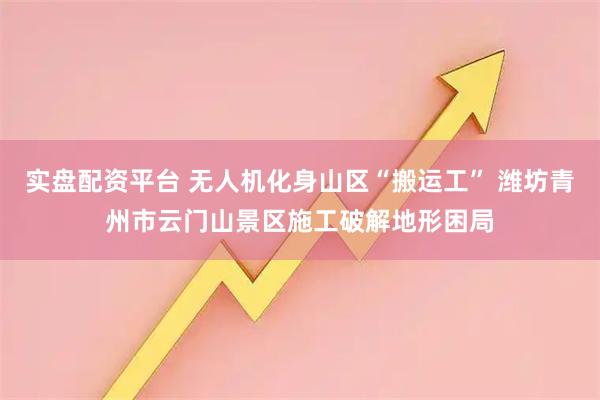 实盘配资平台 无人机化身山区“搬运工” 潍坊青州市云门山景区施工破解地形困局