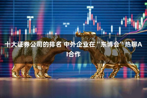 十大证券公司的排名 中外企业在“东博会”热聊AI合作