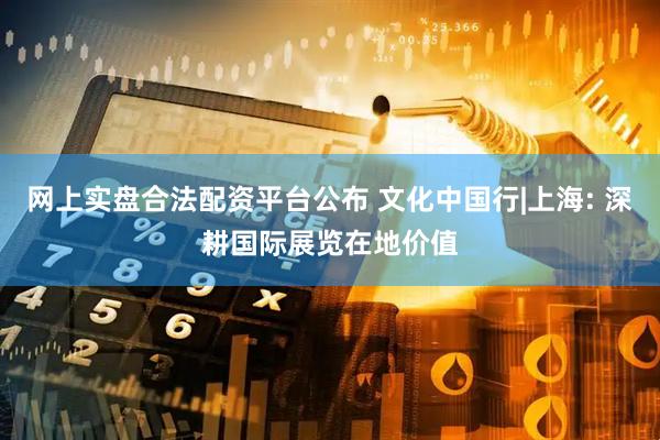 网上实盘合法配资平台公布 文化中国行|上海: 深耕国际展览在地价值