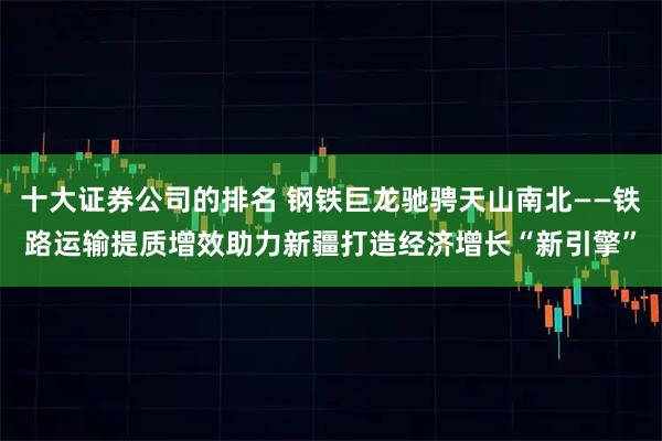 十大证券公司的排名 钢铁巨龙驰骋天山南北——铁路运输提质增效助力新疆打造经济增长“新引擎”