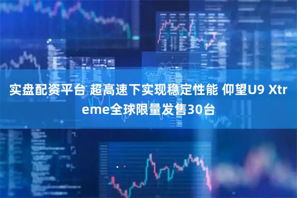 实盘配资平台 超高速下实现稳定性能 仰望U9 Xtreme全球限量发售30台