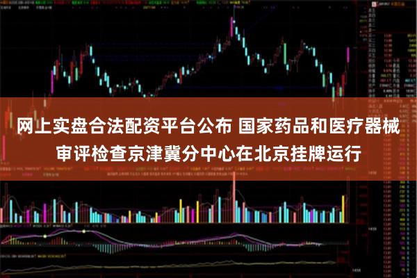 网上实盘合法配资平台公布 国家药品和医疗器械审评检查京津冀分中心在北京挂牌运行