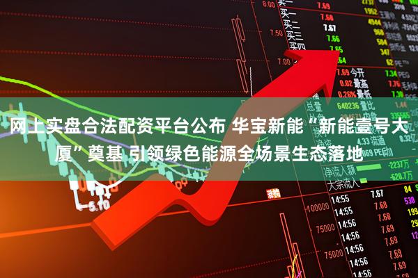 网上实盘合法配资平台公布 华宝新能“新能壹号大厦”奠基 引领绿色能源全场景生态落地