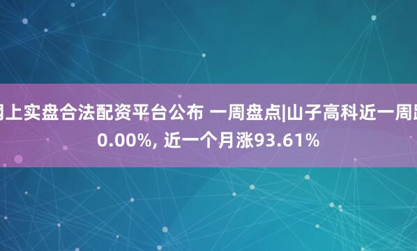 网上实盘合法配资平台公布 一周盘点|山子高科近一周跌0.00%, 近一个月涨93.61%