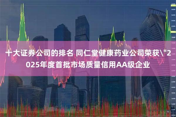十大证券公司的排名 同仁堂健康药业公司荣获＂2025年度首批市场质量信用AA级企业