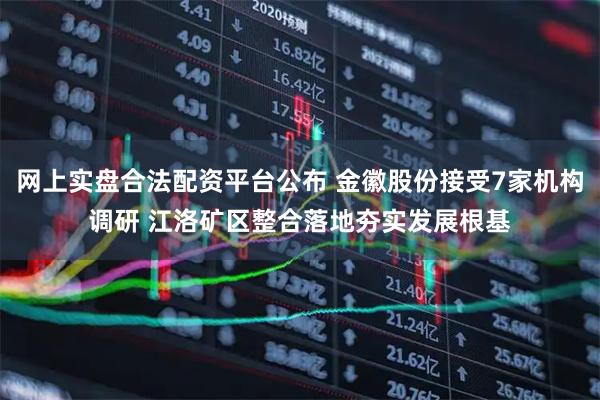 网上实盘合法配资平台公布 金徽股份接受7家机构调研 江洛矿区整合落地夯实发展根基