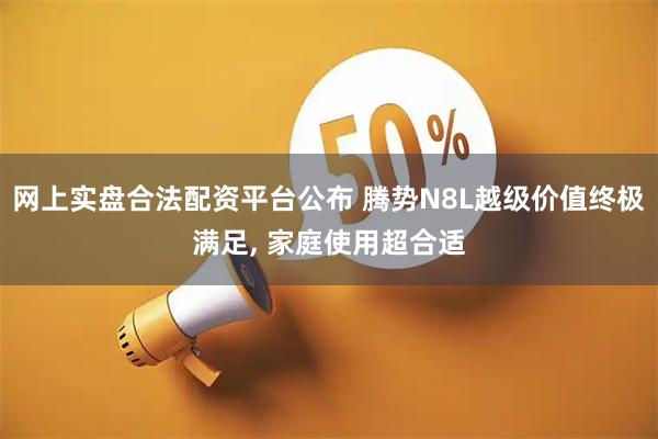 网上实盘合法配资平台公布 腾势N8L越级价值终极满足, 家庭使用超合适