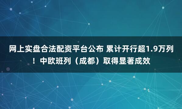 网上实盘合法配资平台公布 累计开行超1.9万列！中欧班列（成都）取得显著成效
