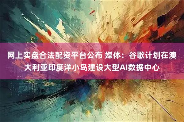 网上实盘合法配资平台公布 媒体：谷歌计划在澳大利亚印度洋小岛建设大型AI数据中心