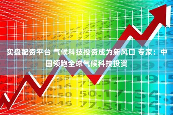 实盘配资平台 气候科技投资成为新风口 专家：中国领跑全球气候科技投资