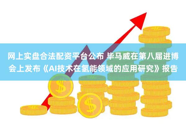 网上实盘合法配资平台公布 毕马威在第八届进博会上发布《AI技术在氢能领域的应用研究》报告