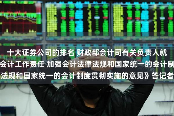 十大证券公司的排名 财政部会计司有关负责人就印发《关于进一步压实会计工作责任 加强会计法律法规和国家统一的会计制度贯彻实施的意见》答记者问