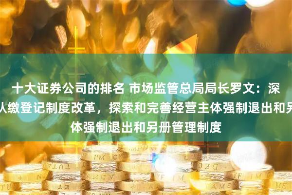 十大证券公司的排名 市场监管总局局长罗文：深化注册资本认缴登记制度改革，探索和完善经营主体强制退出和另册管理制度