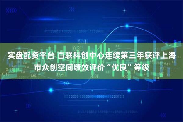 实盘配资平台 百联科创中心连续第三年获评上海市众创空间绩效评价“优良”等级