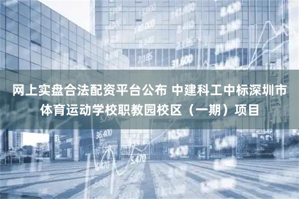 网上实盘合法配资平台公布 中建科工中标深圳市体育运动学校职教园校区（一期）项目