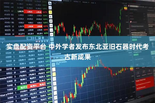 实盘配资平台 中外学者发布东北亚旧石器时代考古新成果
