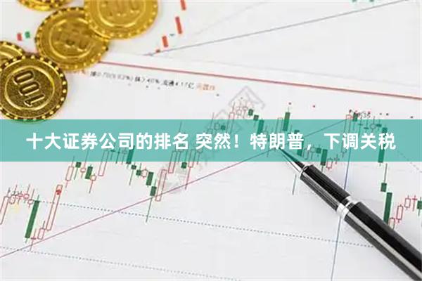 十大证券公司的排名 突然！特朗普，下调关税