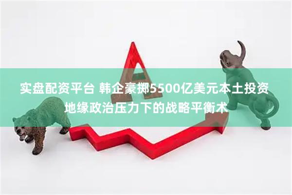 实盘配资平台 韩企豪掷5500亿美元本土投资 地缘政治压力下的战略平衡术