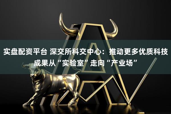 实盘配资平台 深交所科交中心：推动更多优质科技成果从“实验室”走向“产业场”