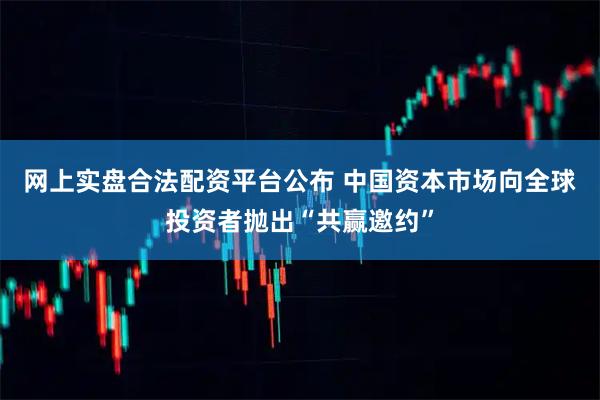 网上实盘合法配资平台公布 中国资本市场向全球投资者抛出“共赢邀约”