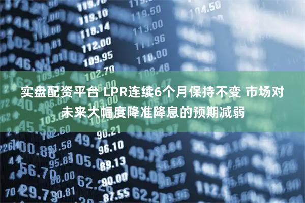实盘配资平台 LPR连续6个月保持不变 市场对未来大幅度降准降息的预期减弱