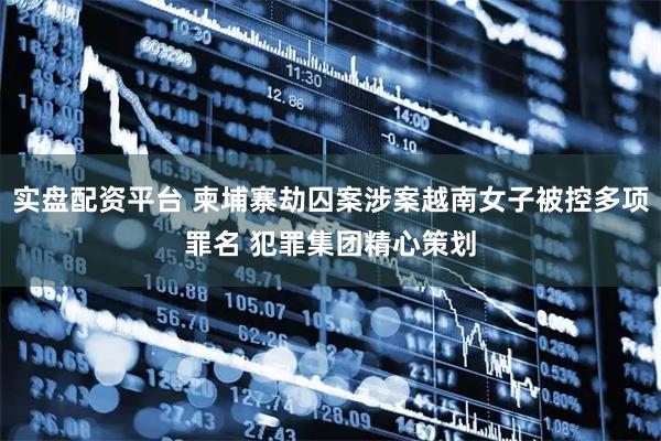 实盘配资平台 柬埔寨劫囚案涉案越南女子被控多项罪名 犯罪集团精心策划