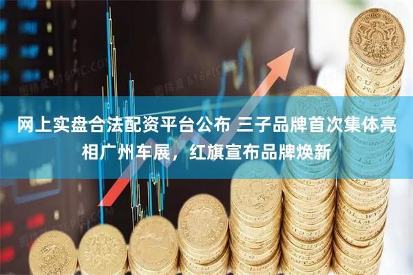 网上实盘合法配资平台公布 三子品牌首次集体亮相广州车展，红旗宣布品牌焕新