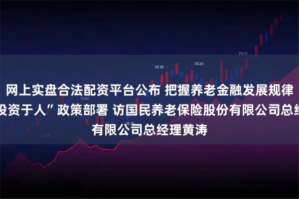 网上实盘合法配资平台公布 把握养老金融发展规律 落实“投资于人”政策部署 访国民养老保险股份有限公司总经理黄涛