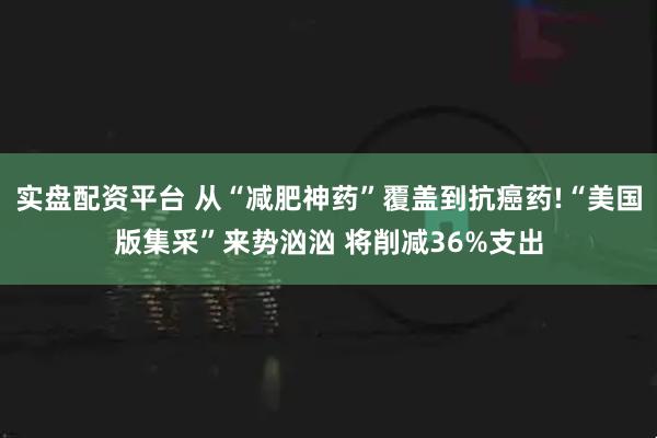 实盘配资平台 从“减肥神药”覆盖到抗癌药!“美国版集采”来势汹汹 将削减36%支出