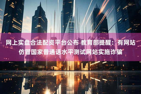 网上实盘合法配资平台公布 教育部提醒：有网站仿冒国家普通话水平测试网站实施诈骗
