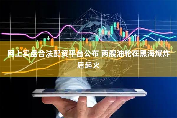 网上实盘合法配资平台公布 两艘油轮在黑海爆炸后起火