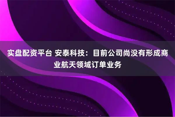 实盘配资平台 安泰科技：目前公司尚没有形成商业航天领域订单业务