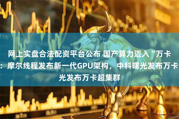 网上实盘合法配资平台公布 国产算力迈入“万卡”时代：摩尔线程发布新一代GPU架构，中科曙光发布万卡超集群