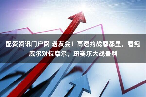 配资资讯门户网 老友会！高速约战恩都里，看鲍威尔对位摩尔，珀赛尔大战盖利