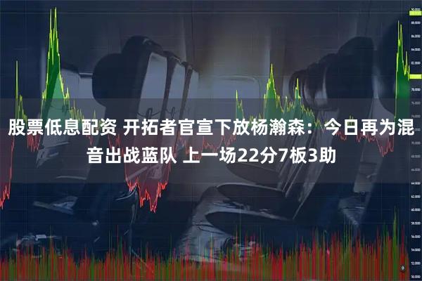 股票低息配资 开拓者官宣下放杨瀚森：今日再为混音出战蓝队 上一场22分7板3助