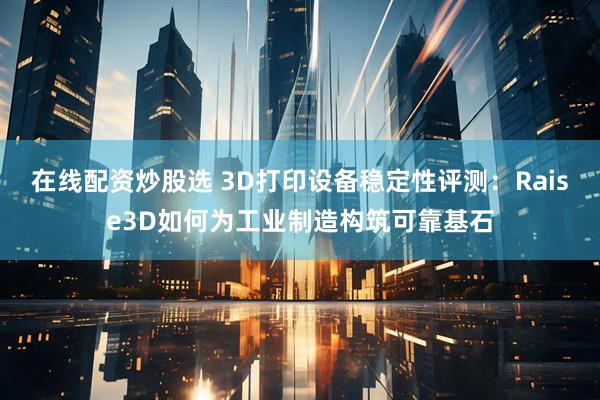 在线配资炒股选 3D打印设备稳定性评测：Raise3D如何为工业制造构筑可靠基石