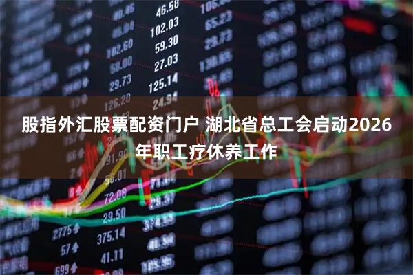 股指外汇股票配资门户 湖北省总工会启动2026年职工疗休养工作