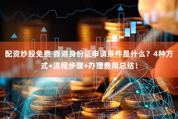 配资炒股免费 香港身份证申请条件是什么？4种方式+流程步骤+办理费用总结！