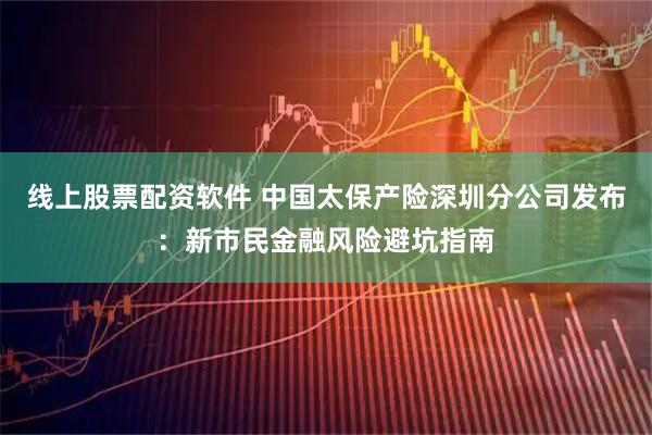 线上股票配资软件 中国太保产险深圳分公司发布：新市民金融风险避坑指南