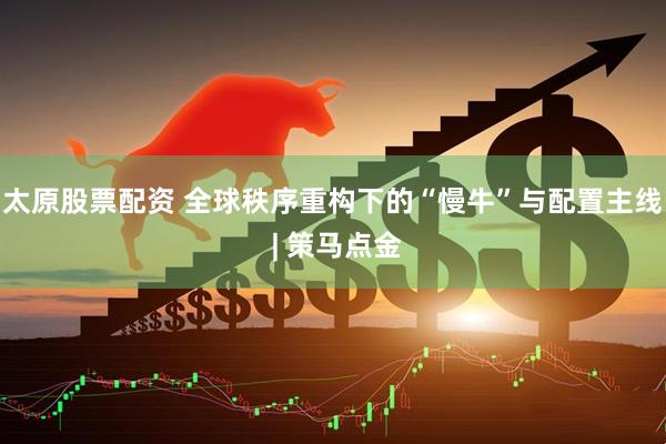 太原股票配资 全球秩序重构下的“慢牛”与配置主线 | 策马点金