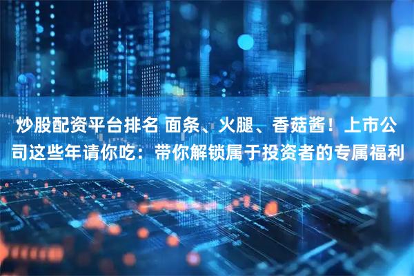 炒股配资平台排名 面条、火腿、香菇酱！上市公司这些年请你吃：带你解锁属于投资者的专属福利