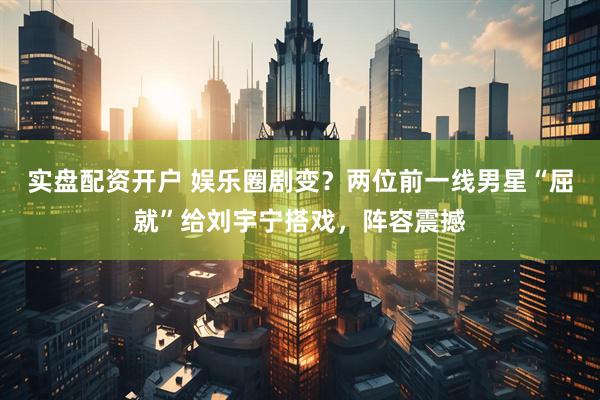 实盘配资开户 娱乐圈剧变？两位前一线男星“屈就”给刘宇宁搭戏，阵容震撼