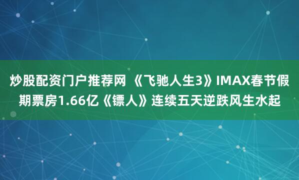 炒股配资门户推荐网 《飞驰人生3》IMAX春节假期票房1.66亿《镖人》连续五天逆跌风生水起