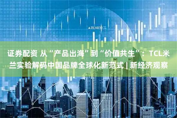 证券配资 从“产品出海”到“价值共生”：TCL米兰实验解码中国品牌全球化新范式 | 新经济观察