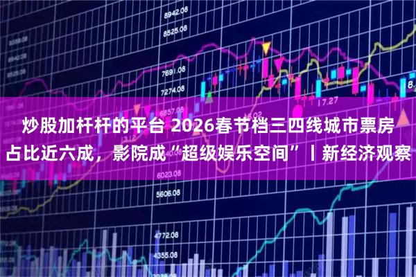 炒股加杆杆的平台 2026春节档三四线城市票房占比近六成，影院成“超级娱乐空间”丨新经济观察