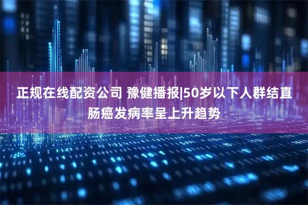 正规在线配资公司 豫健播报|50岁以下人群结直肠癌发病率呈上升趋势