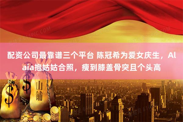 配资公司最靠谱三个平台 陈冠希为爱女庆生，Alaia抱姑姑合照，瘦到膝盖骨突且个头高